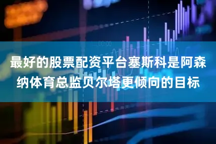 最好的股票配资平台塞斯科是阿森纳体育总监贝尔塔更倾向的目标
