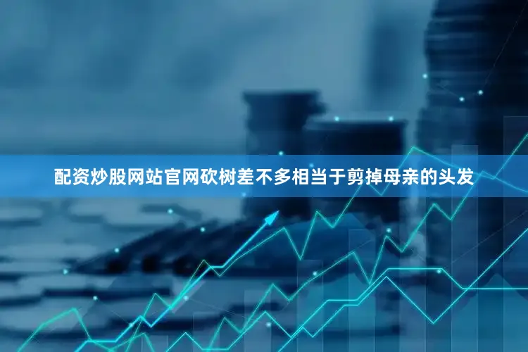 配资炒股网站官网砍树差不多相当于剪掉母亲的头发