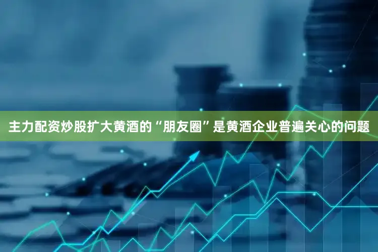 主力配资炒股扩大黄酒的“朋友圈”是黄酒企业普遍关心的问题
