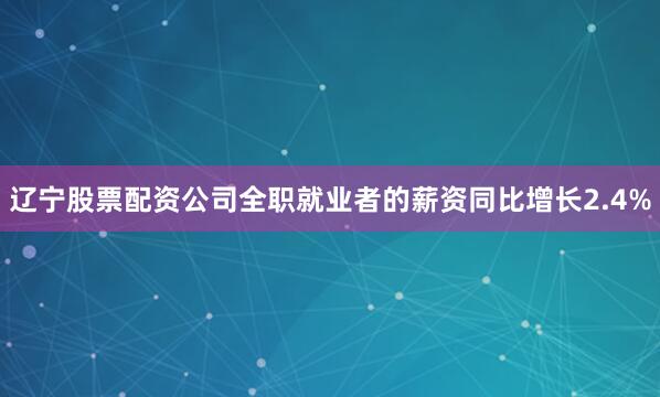 辽宁股票配资公司全职就业者的薪资同比增长2.4%