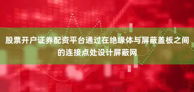 股票开户证券配资平台通过在绝缘体与屏蔽盖板之间的连接点处设计屏蔽网