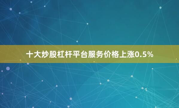 十大炒股杠杆平台服务价格上涨0.5%