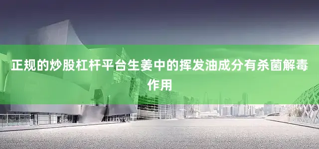 正规的炒股杠杆平台生姜中的挥发油成分有杀菌解毒作用