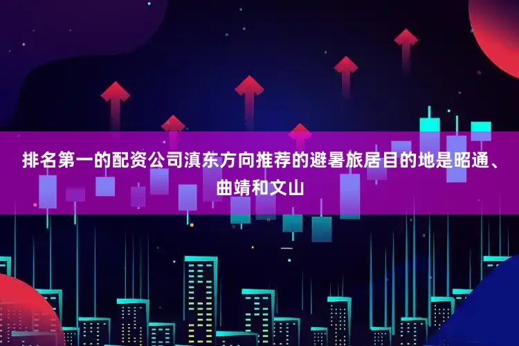 排名第一的配资公司滇东方向推荐的避暑旅居目的地是昭通、曲靖和文山