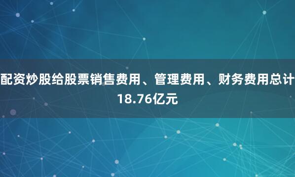 配资炒股给股票销售费用、管理费用、财务费用总计18.76亿元