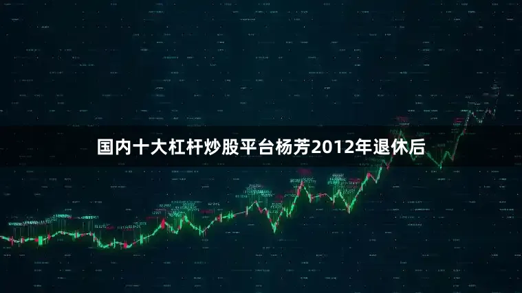 国内十大杠杆炒股平台杨芳2012年退休后