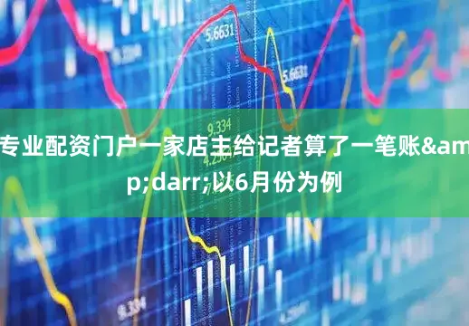 专业配资门户一家店主给记者算了一笔账&darr;以6月份为例
