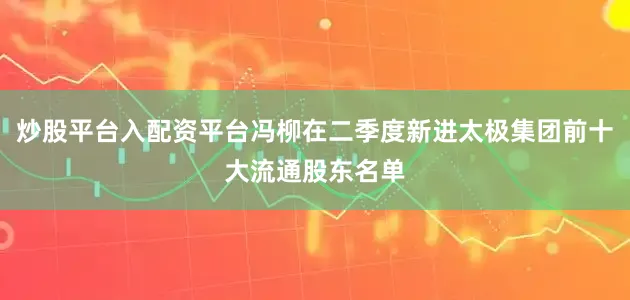 炒股平台入配资平台冯柳在二季度新进太极集团前十大流通股东名单
