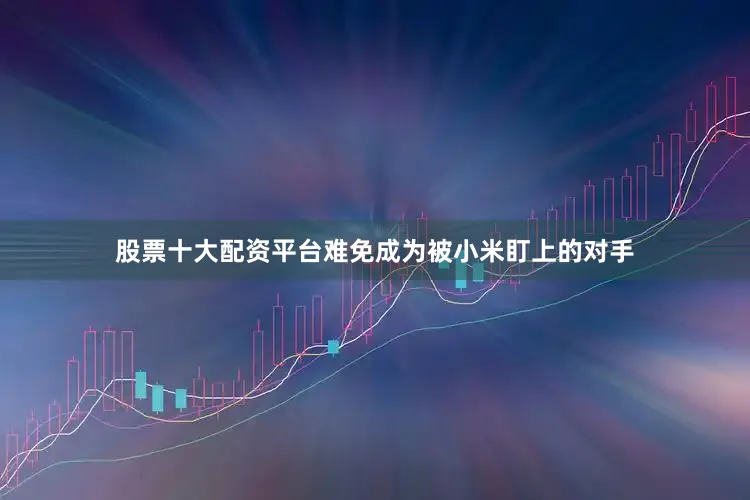 股票十大配资平台难免成为被小米盯上的对手
